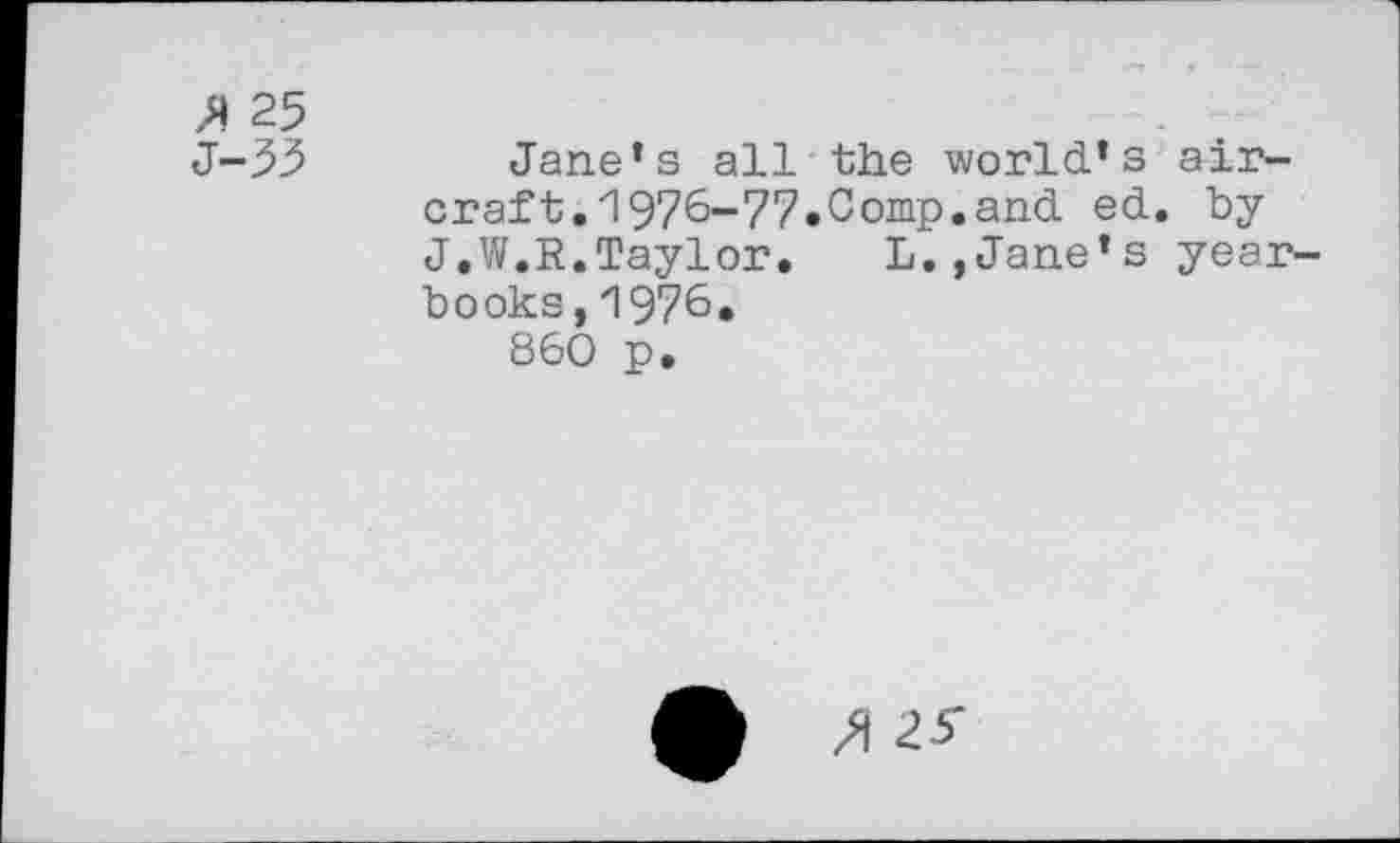 ﻿25
J-33	Jane’s all the world’s air-
craft, 1976-77«Comp.and ed. by J,W.R.Taylor. L,,Jane’s yearbooks, 1976.
860 p.
/i 25